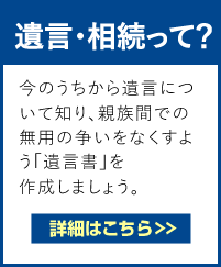 遺言・相続って？　『遺言書』とは大切な人に贈る最後の手紙とも言えます。自分の大切な人にしっかりと財産を残すために、今のうちから遺言について知り、親族間での無用の争いをなくすよう「遺言書」を作成しましょう。