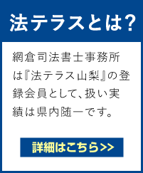 法テラスとは？　法テラス（日本司法支援センター）は法的トラブル解決に役立つ法制度や相談窓口を無料で案内しています。網倉司法書士事務所は『法テラス山梨』の登録会員として、扱い実績は県内随一です。