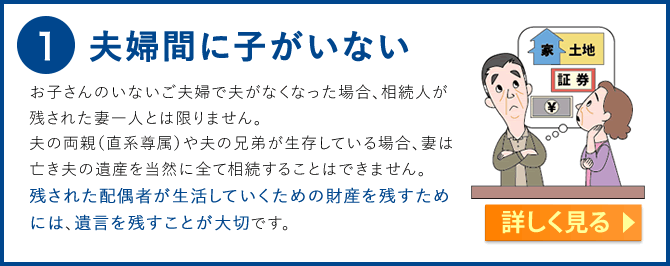 1.夫婦間に子がいない　お子さんのいないご夫婦で夫がなくなった場合、相続人が残された妻一人とは限りません。夫の両親（直系尊属）や夫の兄弟が生存している場合、妻は亡き夫の遺産を当然に全て相続することはできません。遺言がない状態においての妻の相続分は、直径尊属と同順位で相続する場合と兄弟姉妹と同順位で相続する場合とでは少し異なり、前者の場合は３分の２、後者の場合は４分の３となります。。残された配偶者が生活していくための財産を残すためには、遺言を残すことが大切です。