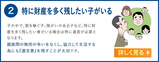 2.特に財産を多く残したい子がいる　子の中で、家を継ぐ子、障がいのある子など、特に財産を多く残したい者がいる場合は特に遺言が必要となります。夫が亡くなった場合、法定相続では妻が２分の１、子が残りの２分の１を分けることになります。親族間の無用の争いをなくし、協力して生活する為にも『遺言書』を残すことが大切です。