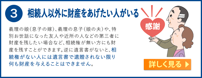 3.相続人以外に財産をあげたい人がいる　義理の娘（息子の嫁）、義理の息子（娘の夫）や、特別お世話になった友人や近所の人などの第三者に財産を残したい場合など、相続権が無い方にも財産を残すことができます。逆に遺言書がないと、相続権がない人には遺言書で遺贈されない限り何も財産を得ることはできません。